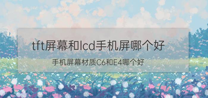 tft屏幕和lcd手机屏哪个好 手机屏幕材质C6和E4哪个好？